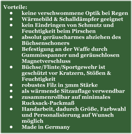 Vorteile: •	keine verschwommene Optik bei Regen •	Wärmebild & Schalldämpfer geeignet •	kein Eindringen von Schmutz und Feuchtigkeit beim Pirschen •	absolut geräuscharmes abziehen des Büchsenschoners •	Befestigung an der Waffe durch Gummisspanner und geräuschlosen Magnetverschluss •	Büchse/Flinte/Sportgewehr ist geschützt vor Kratzern, Stößen & Feuchtigkeit •	robustes Filz in 3mm Stärke •	als wärmende Sitzauflage verwendbar •	zusammenrollbar auf minimales Rucksack-Packmaß •	Handarbeit, dadurch Größe, Farbwahl und Personalisierung auf Wunsch möglich •	Made in Germany