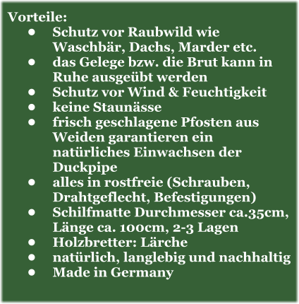 Vorteile: •	Schutz vor Raubwild wie Waschbär, Dachs, Marder etc. •	das Gelege bzw. die Brut kann in Ruhe ausgeübt werden •	Schutz vor Wind & Feuchtigkeit  •	keine Staunässe •	frisch geschlagene Pfosten aus Weiden garantieren ein natürliches Einwachsen der Duckpipe •	alles in rostfreie (Schrauben, Drahtgeflecht, Befestigungen) •	Schilfmatte Durchmesser ca.35cm, Länge ca. 100cm, 2-3 Lagen •	Holzbretter: Lärche •	natürlich, langlebig und nachhaltig •	Made in Germany