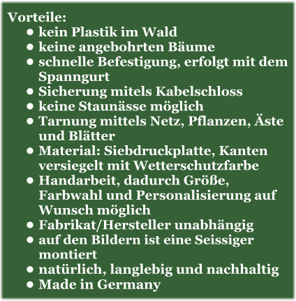 Vorteile: •	kein Plastik im Wald •	keine angebohrten Bäume •	schnelle Befestigung, erfolgt mit dem Spanngurt •	Sicherung mitels Kabelschloss •	keine Staunässe möglich •	Tarnung mittels Netz, Pflanzen, Äste und Blätter •	Material: Siebdruckplatte, Kanten versiegelt mit Wetterschutzfarbe •	Handarbeit, dadurch Größe, Farbwahl und Personalisierung auf Wunsch möglich •	Fabrikat/Hersteller unabhängig •	auf den Bildern ist eine Seissiger montiert •	natürlich, langlebig und nachhaltig •	Made in Germany