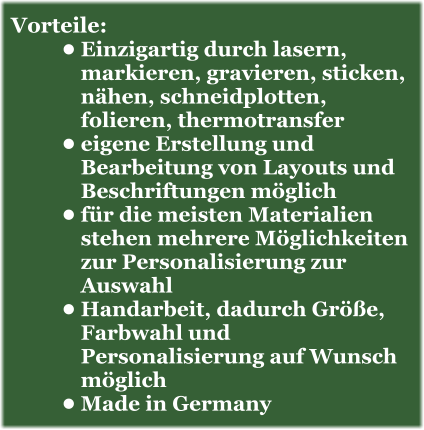 Vorteile: •	Einzigartig durch lasern, markieren, gravieren, sticken, nähen, schneidplotten, folieren, thermotransfer •	eigene Erstellung und Bearbeitung von Layouts und Beschriftungen möglich •	für die meisten Materialien stehen mehrere Möglichkeiten zur Personalisierung zur Auswahl •	Handarbeit, dadurch Größe, Farbwahl und Personalisierung auf Wunsch möglich •	Made in Germany