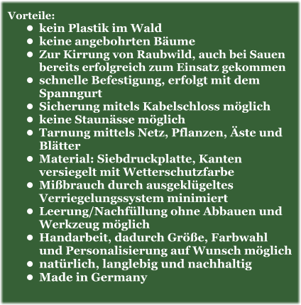 Vorteile: •	kein Plastik im Wald •	keine angebohrten Bäume •	Zur Kirrung von Raubwild, auch bei Sauen bereits erfolgreich zum Einsatz gekommen •	schnelle Befestigung, erfolgt mit dem Spanngurt •	Sicherung mitels Kabelschloss möglich •	keine Staunässe möglich •	Tarnung mittels Netz, Pflanzen, Äste und Blätter •	Material: Siebdruckplatte, Kanten versiegelt mit Wetterschutzfarbe •	Mißbrauch durch ausgeklügeltes Verriegelungssystem minimiert •	Leerung/Nachfüllung ohne Abbauen und Werkzeug möglich •	Handarbeit, dadurch Größe, Farbwahl und Personalisierung auf Wunsch möglich •	natürlich, langlebig und nachhaltig •	Made in Germany