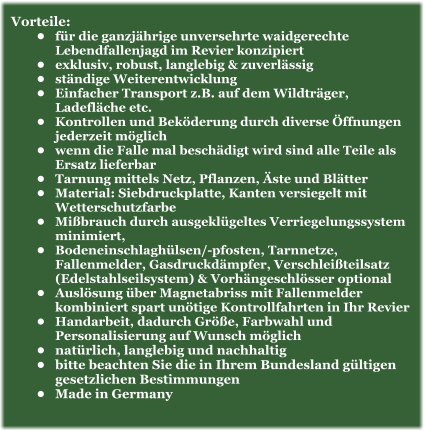 Vorteile: •	für die ganzjährige unversehrte waidgerechte Lebendfallenjagd im Revier konzipiert •	exklusiv, robust, langlebig & zuverlässig •	ständige Weiterentwicklung •	Einfacher Transport z.B. auf dem Wildträger, Ladefläche etc. •	Kontrollen und Beköderung durch diverse Öffnungen jederzeit möglich •	wenn die Falle mal beschädigt wird sind alle Teile als Ersatz lieferbar •	Tarnung mittels Netz, Pflanzen, Äste und Blätter •	Material: Siebdruckplatte, Kanten versiegelt mit Wetterschutzfarbe •	Mißbrauch durch ausgeklügeltes Verriegelungssystem minimiert,  •	Bodeneinschlaghülsen/-pfosten, Tarnnetze, Fallenmelder, Gasdruckdämpfer, Verschleißteilsatz (Edelstahlseilsystem) & Vorhängeschlösser optional •	Auslösung über Magnetabriss mit Fallenmelder kombiniert spart unötige Kontrollfahrten in Ihr Revier •	Handarbeit, dadurch Größe, Farbwahl und Personalisierung auf Wunsch möglich •	natürlich, langlebig und nachhaltig •	bitte beachten Sie die in Ihrem Bundesland gültigen gesetzlichen Bestimmungen •	Made in Germany